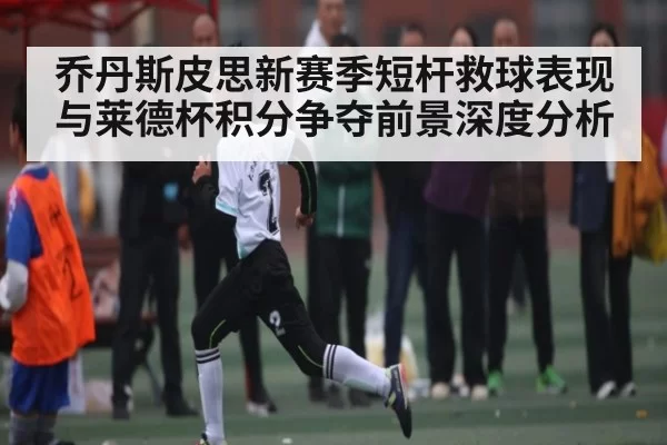乔丹斯皮思新赛季短杆救球表现与莱德杯积分争夺前景深度分析